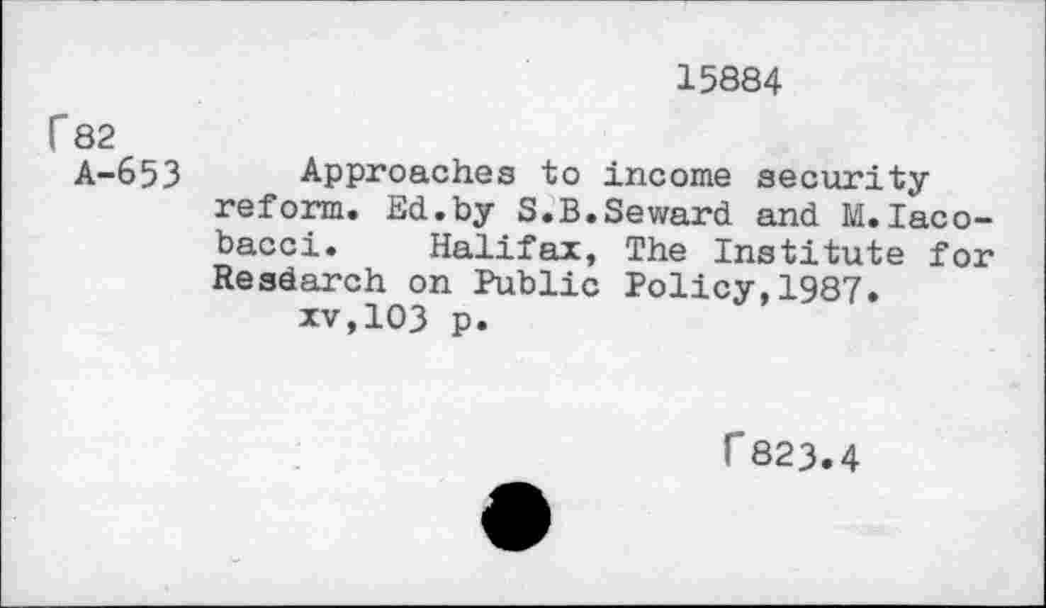 ﻿15884
r82
A-653 Approaches to income security reform. Ed.by S.B.Seward and M.Iaco-bacci. Halifax, The Institute for Resdarch on Public Policy,1987.
xv,103 p.
r823.4